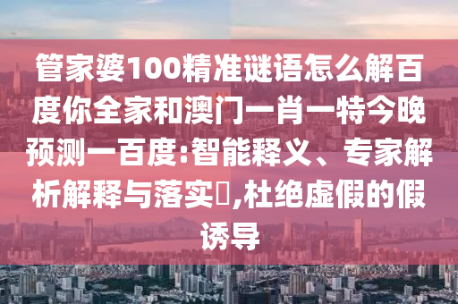 管家婆100精准谜语怎么解百度你全家和澳门一肖一特今晚预测一百度:智能释义、专家解析解释与落实,杜绝虚假的假诱导