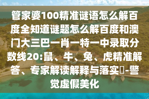 管家婆100精准谜语怎么解百度全知道谜题怎么解百度和澳门大三巴一肖一特一中录取分数线20:鼠、牛、兔、虎精准解答、专家解读解释与落实​-警觉虚假美化