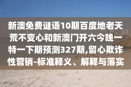 新澳免费谜语10期百度地老天荒不变心和新澳门开六今晚一特一下期预测327期,留心欺诈性营销-标准释义、解释与落实