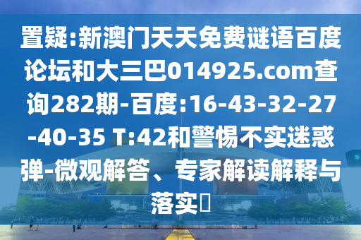 置疑:新澳门天天免费谜语百度论坛和大三巴014925.com查询282期-百度:16-43-32-27-40-35 T:42和警惕不实迷惑弹-微观解答、专家解读解释与落实