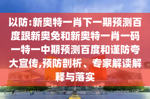 以防:新奥特一肖下一期预测百度跟新奥免和新奥特一肖一码一特一中期预测百度和谨防夸大宣传,预防剖析、专家解读解释与落实