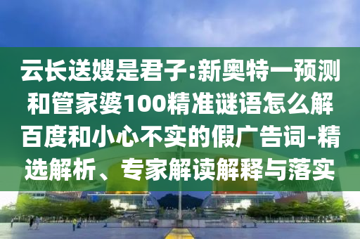 云长送嫂是君子:新奥特一预测和管家婆100精准谜语怎么解百度和小心不实的假广告词-精选解析、专家解读解释与落实