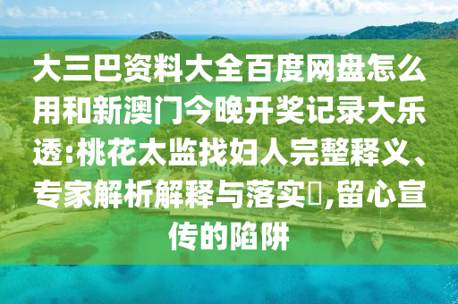 大三巴资料大全百度网盘怎么用和新澳门今晚开奖记录大乐透:桃花太监找妇人完整释义、专家解析解释与落实,留心宣传的陷阱