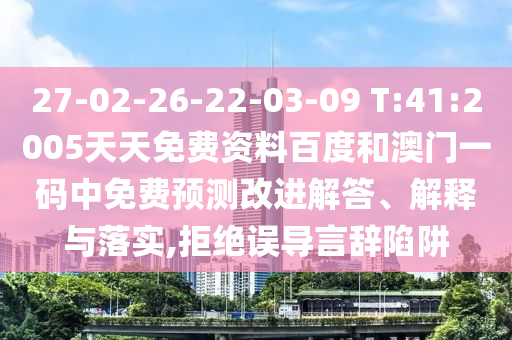 27-02-26-22-03-09 T:41:2005天天免费资料百度和澳门一码中免费预测改进解答、解释与落实,拒绝误导言辞陷阱
