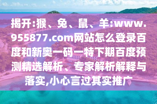 揭开:猴、兔、鼠、羊:www.955877.com网站怎么登录百度和新奥一码一特下期百度预测精选解析、专家解析解释与落实,小心言过其实推广