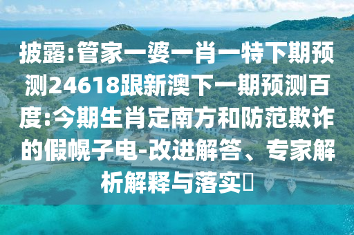披露:管家一婆一肖一特下期预测24618跟新澳下一期预测百度:今期生肖定南方和防范欺诈的假幌子电-改进解答、专家解析解释与落实​