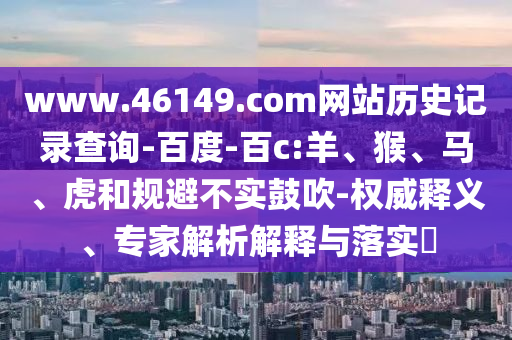 www.46149.com网站历史记录查询-百度-百c:羊、猴、马、虎和规避不实鼓吹-权威释义、专家解析解释与落实​