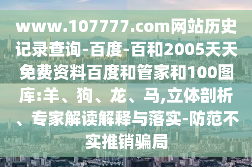 www.107777.com网站历史记录查询-百度-百和2005天天免费资料百度和管家和100图库:羊、狗、龙、马,立体剖析、专家解读解释与落实-防范不实推销骗局