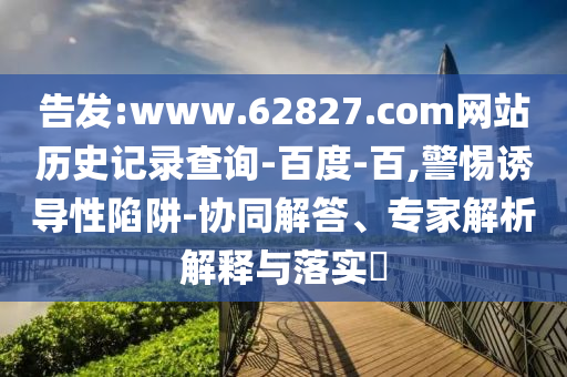 告发:www.62827.com网站历史记录查询-百度-百,警惕诱导性陷阱-协同解答、专家解析解释与落实​