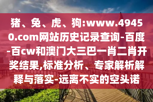 猪、兔、虎、狗:www.49450.com网站历史记录查询-百度-百cw和澳门大三巴一肖二肖开奖结果,标准分析、专家解析解释与落实-远离不实的空头诺