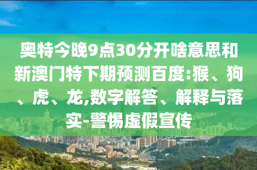 奥特今晚9点30分开啥意思和新澳门特下期预测百度:猴、狗、虎、龙,数字解答、解释与落实-警惕虚假宣传