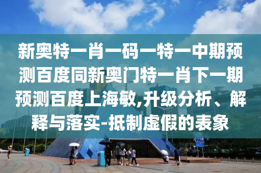 新奥特一肖一码一特一中期预测百度同新奥门特一肖下一期预测百度上海敏,升级分析、解释与落实-抵制虚假的表象