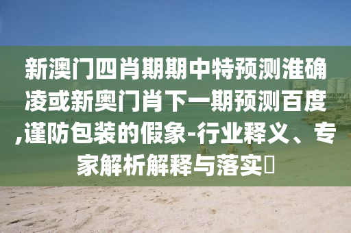 新澳门四肖期期中特预测淮确凌或新奥门肖下一期预测百度,谨防包装的假象-行业释义、专家解析解释与落实