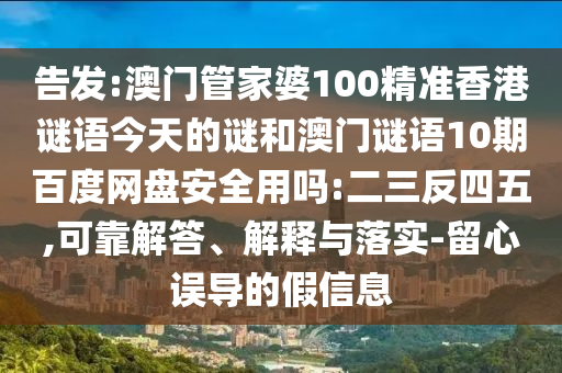 告发:澳门管家婆100精准香港谜语今天的谜和澳门谜语10期百度网盘安全用吗:二三反四五,可靠解答、解释与落实-留心误导的假信息