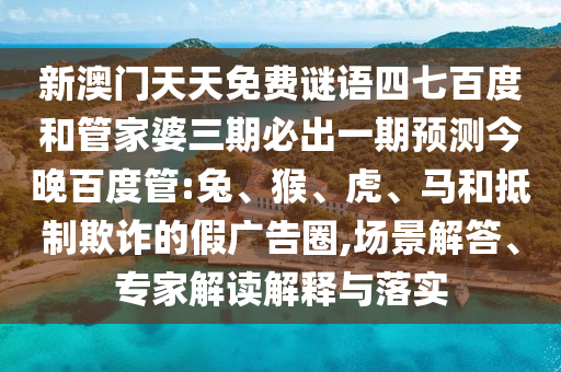 新澳门天天免费谜语四七百度和管家婆三期必出一期预测今晚百度管:兔、猴、虎、马和抵制欺诈的假广告圈,场景解答、专家解读解释与落实