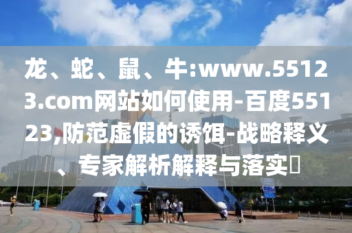 龙、蛇、鼠、牛:www.55123.com网站如何使用-百度55123,防范虚假的诱饵-战略释义、专家解析解释与落实​
