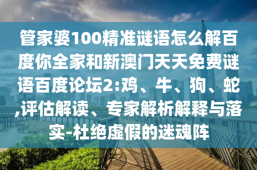 管家婆100精准谜语怎么解百度你全家和新澳门天天免费谜语百度论坛2:鸡、牛、狗、蛇,评估解读、专家解析解释与落实-杜绝虚假的迷魂阵
