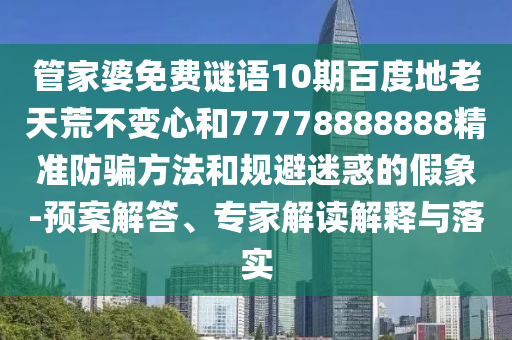 管家婆免费谜语10期百度地老天荒不变心和77778888888精准防骗方法和规避迷惑的假象-预案解答、专家解读解释与落实
