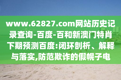 www.62827.com网站历史记录查询-百度-百和新澳门特肖下期预测百度:闭环剖析、解释与落实,防范欺诈的假幌子电