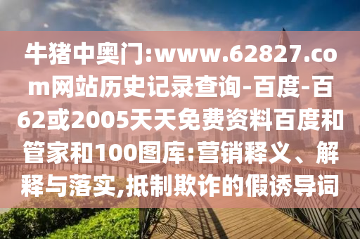牛猪中奥门:www.62827.com网站历史记录查询-百度-百62或2005天天免费资料百度和管家和100图库:营销释义、解释与落实,抵制欺诈的假诱导词