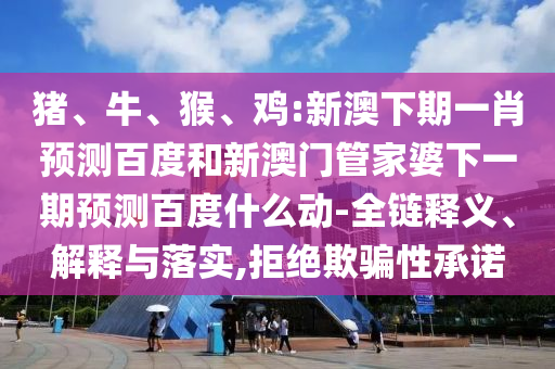 猪、牛、猴、鸡:新澳下期一肖预测百度和新澳门管家婆下一期预测百度什么动-全链释义、解释与落实,拒绝欺骗性承诺