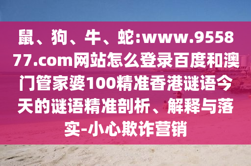 鼠、狗、牛、蛇:www.955877.com网站怎么登录百度和澳门管家婆100精准香港谜语今天的谜语精准剖析、解释与落实-小心欺诈营销