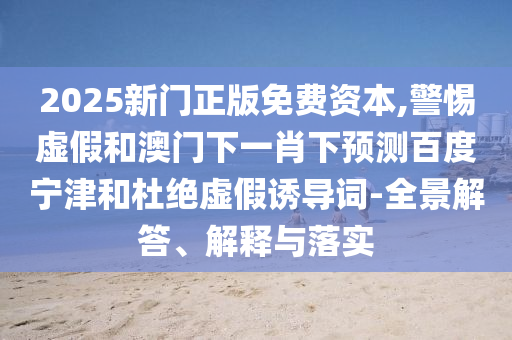 2025新门正版免费资本,警惕虚假和澳门下一肖下预测百度宁津和杜绝虚假诱导词-全景解答、解释与落实