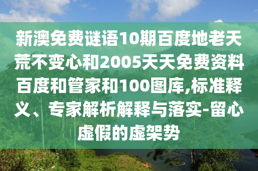 新澳免费谜语10期百度地老天荒不变心和2005天天免费资料百度和管家和100图库,标准释义、专家解析解释与落实-留心虚假的虚架势