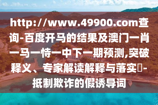 http://www.49900.com查询-百度开马的结果及澳门一肖一马一恃一中下一期预测,突破释义、专家解读解释与落实-抵制欺诈的假诱导词