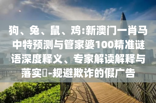 狗、兔、鼠、鸡:新澳门一肖马中特预测与管家婆100精准谜语深度释义、专家解读解释与落实​-规避欺诈的假广告