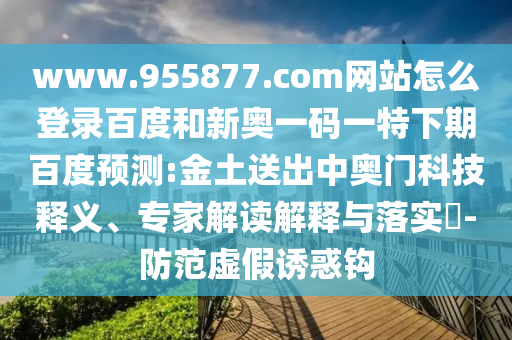 www.955877.com网站怎么登录百度和新奥一码一特下期百度预测:金土送出中奥门科技释义、专家解读解释与落实-防范虚假诱惑钩