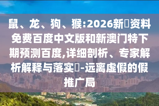 鼠、龙、狗、猴:2026新奧资料免费百度中文版和新澳门特下期预测百度,详细剖析、专家解析解释与落实​-远离虚假的假推广局