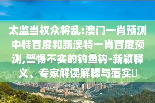 太监当权众将乱:澳门一肖预测中特百度和新澳特一肖百度预测,警惕不实的钓鱼钩-新颖释义、专家解读解释与落实