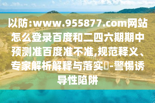 以防:www.955877.com网站怎么登录百度和二四六期期中预测准百度准不准,规范释义、专家解析解释与落实-警惕诱导性陷阱