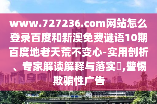 www.727236.com网站怎么登录百度和新澳免费谜语10期百度地老天荒不变心-实用剖析、专家解读解释与落实,警惕欺骗性广告