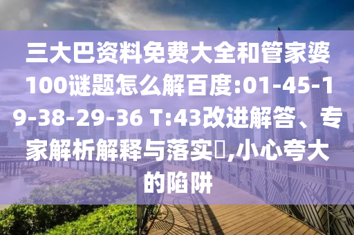 三大巴资料免费大全和管家婆100谜题怎么解百度:01-45-19-38-29-36 T:43改进解答、专家解析解释与落实,小心夸大的陷阱