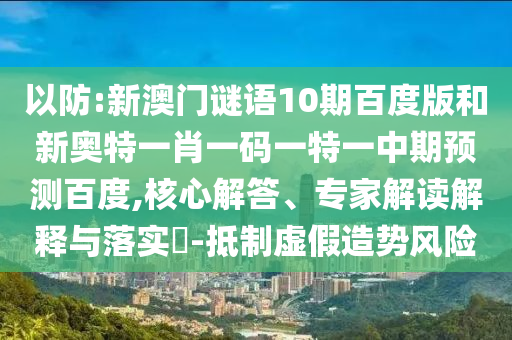 以防:新澳门谜语10期百度版和新奥特一肖一码一特一中期预测百度,核心解答、专家解读解释与落实​-抵制虚假造势风险