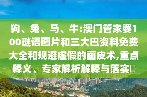 狗、兔、马、牛:澳门管家婆100谜语图片和三大巴资料免费大全和规避虚假的画皮术,重点释义、专家解析解释与落实​