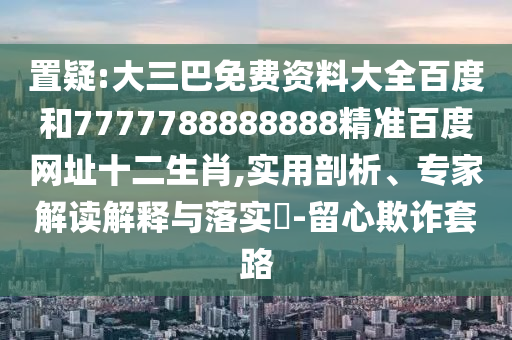 置疑:大三巴免费资料大全百度和7777788888888精准百度网址十二生肖,实用剖析、专家解读解释与落实​-留心欺诈套路