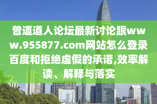 曾道道人论坛最新讨论跟www.955877.com网站怎么登录百度和拒绝虚假的承诺,效率解读、解释与落实