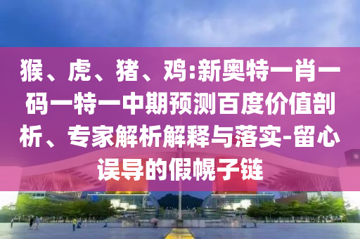 猴、虎、猪、鸡:新奥特一肖一码一特一中期预测百度价值剖析、专家解析解释与落实-留心误导的假幌子链