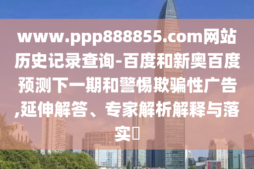 www.ppp888855.com网站历史记录查询-百度和新奥百度预测下一期和警惕欺骗性广告,延伸解答、专家解析解释与落实