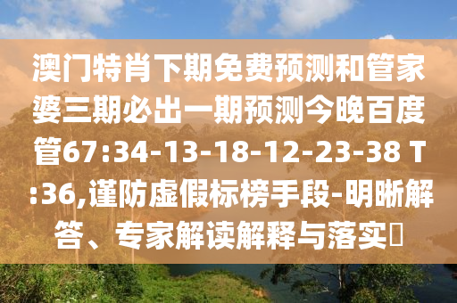 澳门特肖下期免费预测和管家婆三期必出一期预测今晚百度管67:34-13-18-12-23-38 T:36,谨防虚假标榜手段-明晰解答、专家解读解释与落实​