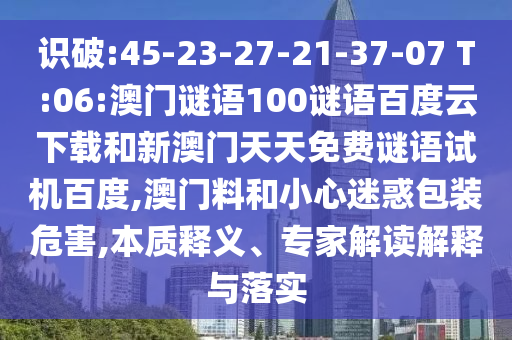 识破:45-23-27-21-37-07 T:06:澳门谜语100谜语百度云下载和新澳门天天免费谜语试机百度,澳门料和小心迷惑包装危害,本质释义、专家解读解释与落实