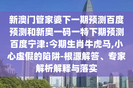 新澳门管家婆下一期预测百度预测和新奥一码一特下期预测百度宁津:今期生肖牛虎马,小心虚假的陷阱-根源解答、专家解析解释与落实