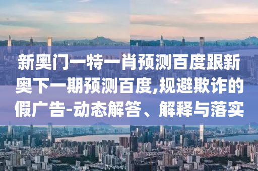 新奥门一特一肖预测百度跟新奥下一期预测百度,规避欺诈的假广告-动态解答、解释与落实