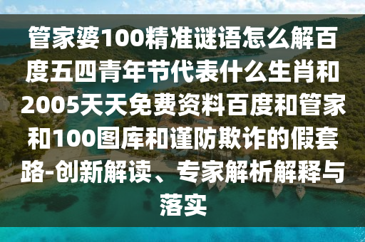 管家婆100精准谜语怎么解百度五四青年节代表什么生肖和2005天天免费资料百度和管家和100图库和谨防欺诈的假套路-创新解读、专家解析解释与落实