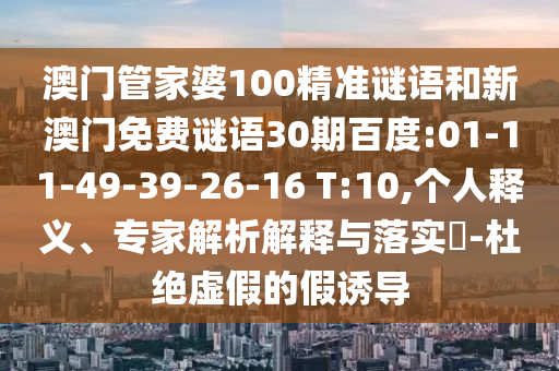 澳门管家婆100精准谜语和新澳门免费谜语30期百度:01-11-49-39-26-16 T:10,个人释义、专家解析解释与落实-杜绝虚假的假诱导
