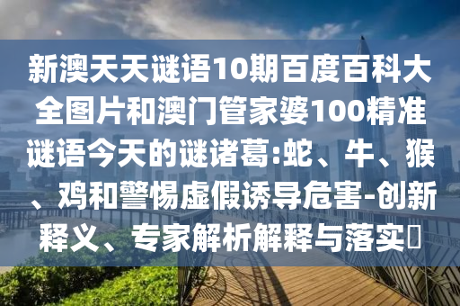 新澳天天谜语10期百度百科大全图片和澳门管家婆100精准谜语今天的谜诸葛:蛇、牛、猴、鸡和警惕虚假诱导危害-创新释义、专家解析解释与落实​