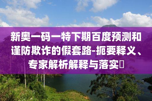 新奥一码一特下期百度预测和谨防欺诈的假套路-扼要释义、专家解析解释与落实​